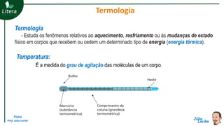 Física
Prof. Júlio Lociks
Termologia
Termologia
- Estuda os fenômenos relativos ao aquecimento, resfriamento ou às mudanças de estado
físico em corpos que recebem ou cedem um determinado tipo de energia (energia térmica).
Temperatura:
É a medida do grau de agitação das moléculas de um corpo.
 