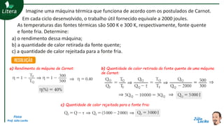 Física
Prof. Júlio Lociks
Em cada ciclo desenvolvido, o trabalho útil fornecido equivale a 2000 joules.
As temperaturas das fontes térmicas são 500 K e 300 K, respectivamente, fonte quente
e fonte fria. Determine:
Imagine uma máquina térmica que funciona de acordo com os postulados de Carnot.
a) o rendimento dessa máquina;
b) a quantidade de calor retirada da fonte quente;
c) a quantidade de calor rejeitada para a fonte fria.
a) Rendimento da máquina de Carnot: b) Quantidade de calor retirada da fonte quente de uma máquina
de Carnot:
c) Quantidade de calor rejeitada para a fonte fria:
 