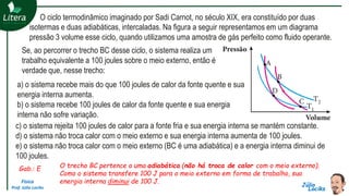 Física
Prof. Júlio Lociks
O ciclo termodinâmico imaginado por Sadi Carnot, no século XIX, era constituído por duas
isotermas e duas adiabáticas, intercaladas. Na figura a seguir representamos em um diagrama
pressão 3 volume esse ciclo, quando utilizamos uma amostra de gás perfeito como fluido operante.
Se, ao percorrer o trecho BC desse ciclo, o sistema realiza um
trabalho equivalente a 100 joules sobre o meio externo, então é
verdade que, nesse trecho:
a) o sistema recebe mais do que 100 joules de calor da fonte quente e sua
energia interna aumenta.
b) o sistema recebe 100 joules de calor da fonte quente e sua energia
interna não sofre variação.
c) o sistema rejeita 100 joules de calor para a fonte fria e sua energia interna se mantém constante.
d) o sistema não troca calor com o meio externo e sua energia interna aumenta de 100 joules.
e) o sistema não troca calor com o meio externo (BC é uma adiabática) e a energia interna diminui de
100 joules.
Gab.: E O trecho BC pertence a uma adiabática (não há troca de calor com o meio externo).
Como o sistema transfere 100 J para o meio externo em forma de trabalho, sua
energia interna diminui de 100 J.
 