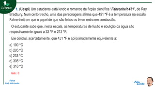 Física
Prof. Júlio Lociks
1. (Uespi) Um estudante está lendo o romance de ficção científica “Fahrenheit 451”, de Ray
Bradbury. Num certo trecho, uma das personagens afirma que 451 °F é a temperatura na escala
Fahrenheit em que o papel de que são feitos os livros entra em combustão.
O estudante sabe que, nesta escala, as temperaturas de fusão e ebulição da água são
respectivamente iguais a 32 °F e 212 °F.
Ele conclui, acertadamente, que 451 °F é aproximadamente equivalente a:
a) 100 °C
b) 205 °C
c) 233 °C
d) 305 °C
e) 316 °C
Gab.: C
 
