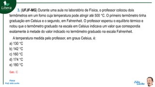 Física
Prof. Júlio Lociks
3. (UFJF-MG) Durante uma aula no laboratório de Física, o professor colocou dois
termômetros em um forno cuja temperatura pode atingir até 500 °C. O primeiro termômetro tinha
graduação em Celsius e o segundo, em Fahrenheit. O professor esperou o equilíbrio térmico e
notou que o termômetro graduado na escala em Celsius indicava um valor que correspondia
exatamente à metade do valor indicado no termômetro graduado na escala Fahrenheit.
A temperatura medida pelo professor, em graus Celsius, é:
a) 130 °C
b) 142 °C
c) 160 °C
d) 174 °C
e) 180 °C
Gab.: C
 