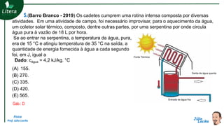 Física
Prof. Júlio Lociks
5.(Barro Branco - 2019) Os cadetes cumprem uma rotina intensa composta por diversas
atividades. Em uma atividade de campo, foi necessário improvisar, para o aquecimento da água,
um coletor solar térmico, composto, dentre outras partes, por uma serpentina por onde circula
água pura à vazão de 18 L por hora.
Se ao entrar na serpentina, a temperatura da água, pura,
era de 15 °C e atingiu temperatura de 35 °C na saída, a
quantidade de energia fornecida à água a cada segundo
foi, em J, igual a
Dado: cágua = 4,2 kJ/kg. °C
(A) 155.
(B) 270.
(C) 335.
(D) 420.
(E) 565.
Gab.: D
 