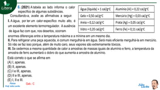 Física
Prof. Júlio Lociks
6. (2021) A tabela ao lado informa o calor
específico de algumas substâncias.
Consultando-a, avalie as afirmativas a seguir.
I. A água, por ter um calor específico muito alto, é
um excelente elemento termorregulador. A ausência
de água faz com que, nos desertos, ocorram
enormes diferenças entre a temperatura máxima e a mínima em um mesmo dia.
II. Para refrigerar uma peça aquecida, é comum mergulhá-la em água. Será mais eficiente mergulhá-la em mercúrio.
Só não se faz isso porque, além de muito caro, seus vapores são extremamente tóxicos.
III. Se cedermos a mesma quantidade de calor a amostras de massas iguais de alumínio e ferro, a temperatura da
amostra de ferro aumentará o dobro do que aumenta a amostra de alumínio.
Está correto o que se afirma em
(A) I, apenas.
(B) II, apenas.
(C) I e III, apenas.
(D) II e III, apenas.
(E) I, II e III.
Gab.: C
 