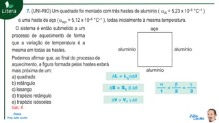Física
Prof. Júlio Lociks
7. (UNI-RIO) Um quadrado foi montado com três hastes de alumínio ( Al = 5,23 x 10–6 °C–1 )
e uma haste de aço (aço = 5,12 x 10–6 °C–1 ), todas inicialmente à mesma temperatura.
O sistema é então submetido a um
processo de aquecimento de forma
que a variação de temperatura é a
mesma em todas as hastes.
Podemos afirmar que, ao final do processo de
aquecimento, a figura formada pelas hastes estará
mais próxima de um:
a) quadrado
b) retângulo
c) losango
d) trapézio retângulo
e) trapézio isósceles
Gab.: E
 