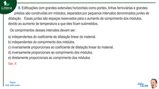 Física
Prof. Júlio Lociks
8. Edificações com grandes extensões horizontais como pontes, linhas ferroviárias e grandes
prédios são construídas em módulos, separados por pequenos intervalos denominados juntas de
dilatação. Essas juntas são espaços reservados para o aumento de comprimento dos módulos,
devido ao aumento de temperatura a que eles ficam submetidos.
Os comprimentos desses intervalos devem ser:
a) independentes do coeficiente de dilatação linear do material.
b) independentes do comprimento dos módulos.
c) inversamente proporcionais ao coeficiente de dilatação linear do material.
d) inversamente proporcionais ao comprimento dos módulos.
e) diretamente proporcionais ao comprimento dos módulos.
Gab.: E
 