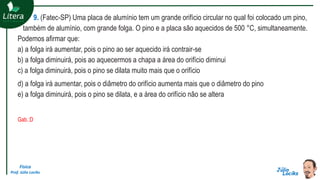 Física
Prof. Júlio Lociks
9. (Fatec-SP) Uma placa de alumínio tem um grande orifício circular no qual foi colocado um pino,
também de alumínio, com grande folga. O pino e a placa são aquecidos de 500 °C, simultaneamente.
Podemos afirmar que:
a) a folga irá aumentar, pois o pino ao ser aquecido irá contrair-se
b) a folga diminuirá, pois ao aquecermos a chapa a área do orifício diminui
c) a folga diminuirá, pois o pino se dilata muito mais que o orifício
d) a folga irá aumentar, pois o diâmetro do orifício aumenta mais que o diâmetro do pino
e) a folga diminuirá, pois o pino se dilata, e a área do orifício não se altera
Gab.:D
 