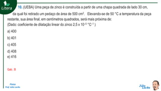 Física
Prof. Júlio Lociks
10. (UEBA) Uma peça de zinco é construída a partir de uma chapa quadrada de lado 30 cm,
da qual foi retirado um pedaço de área de 500 cm2. Elevando-se de 50 °C a temperatura da peça
restante, sua área final, em centímetros quadrados, será mais próxima de:
(Dado: coeficiente de dilatação linear do zinco 2,5 x 10–5 °C–1 )
a) 400
b) 401
c) 405
d) 408
e) 416
Gab.: B
 