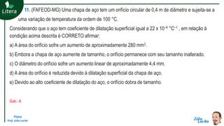 Física
Prof. Júlio Lociks
11. (FAFEOD-MG) Uma chapa de aço tem um orifício circular de 0,4 m de diâmetro e sujeita-se a
uma variação de temperatura da ordem de 100 °C.
Considerando que o aço tem coeficiente de dilatação superficial igual a 22 x 10–6 °C–1 , em relação à
condição acima descrita é CORRETO afirmar:
a) A área do orifício sofre um aumento de aproximadamente 280 mm2.
b) Embora a chapa de aço aumente de tamanho, o orifício permanece com seu tamanho inalterado.
c) O diâmetro do orifício sofre um aumento linear de aproximadamente 4,4 mm.
d) A área do orifício é reduzida devido à dilatação superficial da chapa de aço.
e) Devido ao alto coeficiente de dilatação do aço, o orifício dobra de tamanho.
Gab.: A
 