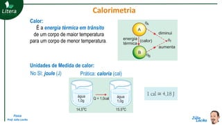 Física
Prof. Júlio Lociks
Calorimetria
Calor:
É a energia térmica em trânsito
de um corpo de maior temperatura
para um corpo de menor temperatura.
Unidades de Medida de calor:
No SI: joule (J) Prática: caloria (cal)
 