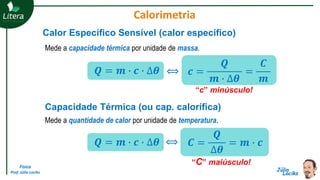 Física
Prof. Júlio Lociks
Capacidade Térmica (ou cap. calorífica)
Mede a quantidade de calor por unidade de temperatura.
“C” maiúsculo!
𝑸 = 𝒎 ∙ 𝒄 ∙ ∆𝜽 𝑪 =
𝑸
∆𝜽
= 𝒎 ∙ 𝒄
Calor Específico Sensível (calor específico)
Mede a capacidade térmica por unidade de massa.
“c” minúsculo!
𝒄 =
𝑸
𝒎 ∙ ∆𝜽
=
𝑪
𝒎
⟺
⟺
𝑸 = 𝒎 ∙ 𝒄 ∙ ∆𝜽
Calorimetria
 