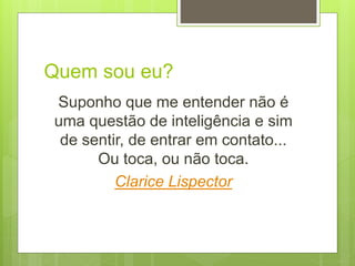 Quem sou eu?
Suponho que me entender não é
uma questão de inteligência e sim
de sentir, de entrar em contato...
Ou toca, ou não toca.
Clarice Lispector
 