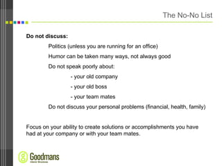 The No-No List Do not discuss: Politics (unless you are running for an office) Humor can be taken many ways, not always good Do not speak poorly about: - your old company - your old boss - your team mates Do not discuss your personal problems (financial, health, family) Focus on your ability to create solutions or accomplishments you have had at your company or with your team mates.  