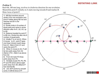 A B
A1
A2
A4
A5
A3
A6
A7
P
p1 p2
p3
p4
p5
p6
p7
p8
1 2 3
4 5 6 7
Problem 9:
Rod AB, 100 mm long, revolves in clockwise direction for one revolution.
Meanwhile point P, initially on A starts moving towards B and reaches B.
Draw locus of point P.
ROTATING LINK
1)  AB Rod revolves around
center O for one revolution and
point P slides along AB rod and
reaches end B in one
revolution.
2)  Divide circle in 8 number of
equal parts and name in arrow
direction after A-A1, A2, A3, up
to A8.
3)  Distance traveled by point P
is AB mm. Divide this also into 8
number of equal parts.
4)  Initially P is on end A. When
A moves to A1, point P goes
one linear division (part) away
from A1. Mark it from A1 and
name the point P1.
5)   When A moves to A2, P will
be two parts away from A2
(Name it P2 ). Mark it as above
from A2.
6)   From A3 mark P3 three
parts away from P3.
7)   Similarly locate P4, P5, P6,
P7 and P8 which will be eight
parts away from A8. [Means P
has reached B].
8)   Join all P points by smooth
curve. It will be locus of P
 
