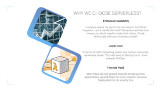 Enhanced scalability
Everyone wants his app to be successful, but if that
happens, can it handle the load? Serverless architecture
means you don’t need to make that choice. Scale
technically with your business model!
Lower cost
In terms of both computing power and human resources,
serverless saves. The next level of DevOps is to move
towards NoOps!
The real PaaS
Most PaaS are not geared towards bringing entire
applications up and down for every request, whereas
FaaS platforms do exactly this.
WHY WE CHOOSE SERVERLESS?
 