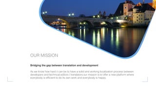 Bridging the gap between translation and development
As we know how hard it can be to have a solid and working localization process between
developers and technical editors / translators our mission is to offer a new platform where
everybody is efﬁcient to do its own work and everybody is happy.
OUR MISSION
 