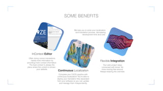 InContext Editor
Often doing correct translations
needs more information by
providing more context information.
The best context is always the
place where the content is shown -
your website.
Continuous Localization
Complete your CI/CD pipeline with
continuous localization! You’re able to
deploy your translation ﬁles separated
from your software so you can update
and manage them independently.
Flexible Integration
Your web project stays
connected with locize. No
more moving ﬁles around.
Always keeping the overview.
SOME BENEFITS
We help you to solve your localization
and translation process, decreasing
development time and cost.
 