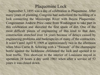 Plaquemine Lock September 3, 1895 was a day of celebration in Plaquemine. After many years of planning, Congress had authorized the building of a lock connecting the Mississippi River with Bayou Plaquemine. Congressman Andrew Price came from Washington to take part in this celebration and shoveled the first spade of dirt. One of the most difficult pieces of engineering of this kind to that date, construction stretched over 14 years because of delays caused by engineering problems and bankruptcies of many of the contractors. It wasn’t until April 9, 1909 at approximately two in the afternoon when Miss Carrie B. Schwing with a “Swoosh” of the champagne bottle against the lockhouse christened the lock and opened it to boat traffic. This short-cut to the interior of Louisiana stayed in operation 24 hours a day until 1961 when after a service of 52 years it was closed down. 