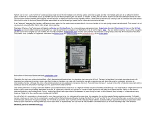 flight. It can be more usefulto think of a staircase as a single lock w ith intermediate levels (the top gate is a normal top gate, and the intermediate gates are all as tall as the bottom
gate). As there is no intermediate pound, a chamber can only be filled by emptying the one above, or emptied by filling the one below : thus the w hole staircase has to be full of w ater
(except for the bottom chamber) before a boat starts to ascend, or empty (except for the top chamber) before a boat starts to descend. By building a pair of such locksets (one used to
climb and the other to descend) these difficulties are avoided, as w ellas enabling a greater traffic volume and reduced w ait times.
In an "apparent" staircase the chambers stillhave common gates, but the w ater does not pass directly fromone chamber to the next, going instead via side ponds. This means it is not
necessary to ensure that the flight is fullor empty before starting.
Examples of famous "real" staircases in England are Bingley and Grindley Brook. Tw o-rise staircasesare more common: Snakeholme Lockand Struncheon Hill Lock on the Driffield
Navigation w ere converted to staircase locks afterlow water levels hindered navigation over the bottom cill at all but the higher tides – the new bottomchamber rises just far enough to
get the boat over the original lock cill. In China, the recently completed Three Gorges Dam includes a double five-step staircase forlarge ships, and a ship lift for vessels of less than
3000 metric tons. Examples of "apparent" staircasesare Foxton Locks and Watford Locks on the Leicester Branch of the Grand Union.
Instructions for descent of treble staircase,Chesterfield Canal
Operation of a staircase is more involved than a flight. Inexperienced boaters may find operating staircase locks difficult. The key w orries(apart fromsimply being paralysed w ith
indecision) are either sending dow n more w ater than the low er chambers can cope with (flooding the tow path, or sending a w ave along the canal) or completely emptying an
intermediate chamber (although this show sthat a staircase lockcan be used as an emergency dry dock). To avoid these mishaps, it is usual to have the w hole staircaseempty before
starting to descend, or fullbefore starting to ascend, apart fromthe initial chamber.
One striking difference in using a staircase of either type (compared w ith a single lock, or a flight) is the best sequence for letting boats through. In a single lock (or a flight w ith roomfor
boats to pass) boats should ideally alternate in direction. In a staircase, however, it is quicker for a boat to follow a previous one going in the same direction. Partly for this reason
staircase locks such as Grindley Brook, Foxton, Watford and Bratch are supervised by lockkeepers, at least during the main cruising season, they normally try to alternate as many
boats up, follow ed by down as there are chambers in the flight.
As w ith a flight, it is possible on a broad canalfor more than one boat to be in a staircase at the same time, but managing this w ithout wasteof water requires expertise. On English
canals, a staircase of more than tw o chambers is usually staffed:the lockkeepers at Bingley (looking after both the "5-rise" and the "3-rise") ensure that there are no untow ard events
and that boats are moved through as speedily and efficiently as possible. Such expertise permits miracles of boat balletics: boats travelling in opposite directions can pass each other
halfw ayup the staircase by moving sidew aysaround each other; or at peak times, one can have all the chambers fullsimultaneously w ith boats travelling in the same direction.
Doubled, paired or twinned locks[edit]
 