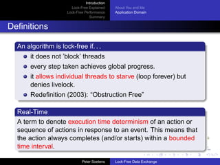 Introduction
                       Lock-Free Explained     About You and Me
                     Lock-Free Performance     Application Domain
                                  Summary


Deﬁnitions

  An algorithm is lock-free if. . .
       it does not ’block’ threads
       every step taken achieves global progress.
       it allows individual threads to starve (loop forever) but
       denies livelock.
       Redeﬁnition (2003): “Obstruction Free”

  Real-Time
  A term to denote execution time determinism of an action or
  sequence of actions in response to an event. This means that
  the action always completes (and/or starts) within a bounded
  time interval.

                              Peter Soetens    Lock-Free Data Exchange
 