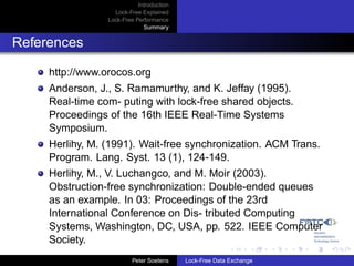 Introduction
                   Lock-Free Explained
                 Lock-Free Performance
                              Summary


References

     http://www.orocos.org
     Anderson, J., S. Ramamurthy, and K. Jeffay (1995).
     Real-time com- puting with lock-free shared objects.
     Proceedings of the 16th IEEE Real-Time Systems
     Symposium.
     Herlihy, M. (1991). Wait-free synchronization. ACM Trans.
     Program. Lang. Syst. 13 (1), 124-149.
     Herlihy, M., V. Luchangco, and M. Moir (2003).
     Obstruction-free synchronization: Double-ended queues
     as an example. In 03: Proceedings of the 23rd
     International Conference on Dis- tributed Computing
     Systems, Washington, DC, USA, pp. 522. IEEE Computer
     Society.
                          Peter Soetens    Lock-Free Data Exchange
 