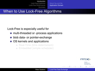 Introduction
                     Lock-Free Explained     About You and Me
                   Lock-Free Performance     Application Domain
                                Summary


When to Use Lock-Free Algorithms



  Lock-Free is especially useful for
      multi-threaded or -process applications
      blob data- or pointer-exchange
      OS kernels and applications
           Real-Time (time determinism)
           Embedded (simple scheduler)




                            Peter Soetens    Lock-Free Data Exchange
 
