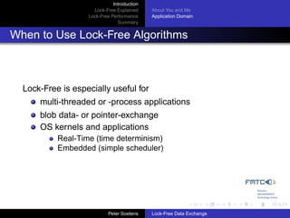Introduction
                     Lock-Free Explained     About You and Me
                   Lock-Free Performance     Application Domain
                                Summary


When to Use Lock-Free Algorithms



  Lock-Free is especially useful for
      multi-threaded or -process applications
      blob data- or pointer-exchange
      OS kernels and applications
           Real-Time (time determinism)
           Embedded (simple scheduler)




                            Peter Soetens    Lock-Free Data Exchange
 