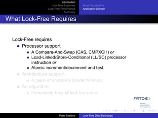 Introduction
                     Lock-Free Explained     About You and Me
                   Lock-Free Performance     Application Domain
                                Summary


What Lock-Free Requires


  Lock-Free requires
      Processor support
          A Compare-And-Swap (CAS, CMPXCH) or
          Load-Linked/Store-Conditional (LL/SC) processor
          instruction or
          Atomic increment/decrement and test.
      Architecture support
          A piece of physically Shared Memory.
      An algorithm
          Fortunately, they all look the same.




                            Peter Soetens    Lock-Free Data Exchange
 