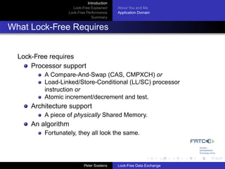 Introduction
                     Lock-Free Explained     About You and Me
                   Lock-Free Performance     Application Domain
                                Summary


What Lock-Free Requires


  Lock-Free requires
      Processor support
          A Compare-And-Swap (CAS, CMPXCH) or
          Load-Linked/Store-Conditional (LL/SC) processor
          instruction or
          Atomic increment/decrement and test.
      Architecture support
          A piece of physically Shared Memory.
      An algorithm
          Fortunately, they all look the same.




                            Peter Soetens    Lock-Free Data Exchange
 