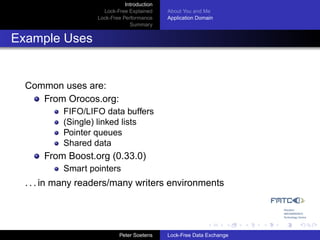 Introduction
                     Lock-Free Explained     About You and Me
                   Lock-Free Performance     Application Domain
                                Summary


Example Uses


  Common uses are:
     From Orocos.org:
           FIFO/LIFO data buffers
           (Single) linked lists
           Pointer queues
           Shared data
      From Boost.org (0.33.0)
           Smart pointers
  . . . in many readers/many writers environments




                            Peter Soetens    Lock-Free Data Exchange
 
