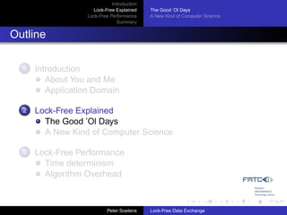 Introduction
                     Lock-Free Explained     The Good ’Ol Days
                   Lock-Free Performance     A New Kind of Computer Science
                                Summary


Outline

  1   Introduction
         About You and Me
         Application Domain

  2   Lock-Free Explained
        The Good ’Ol Days
        A New Kind of Computer Science

  3   Lock-Free Performance
        Time determinism
        Algorithm Overhead



                            Peter Soetens    Lock-Free Data Exchange
 