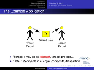 Introduction
                    Lock-Free Explained     The Good ’Ol Days
                  Lock-Free Performance     A New Kind of Computer Science
                               Summary


The Example Application




                                        D
                                Shared Data
               Writer                                  Reader
               Thread                                  Thread


     ’Thread’ : May be an interrupt, thread, process,...
     ’Data’ : Modifyable in a single (composite) transaction.

                           Peter Soetens    Lock-Free Data Exchange
 