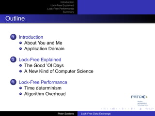 Introduction
                     Lock-Free Explained
                   Lock-Free Performance
                                Summary


Outline

  1   Introduction
         About You and Me
         Application Domain

  2   Lock-Free Explained
        The Good ’Ol Days
        A New Kind of Computer Science

  3   Lock-Free Performance
        Time determinism
        Algorithm Overhead



                            Peter Soetens    Lock-Free Data Exchange
 