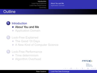 Introduction
                     Lock-Free Explained     About You and Me
                   Lock-Free Performance     Application Domain
                                Summary


Outline

  1   Introduction
         About You and Me
         Application Domain

  2   Lock-Free Explained
        The Good ’Ol Days
        A New Kind of Computer Science

  3   Lock-Free Performance
        Time determinism
        Algorithm Overhead



                            Peter Soetens    Lock-Free Data Exchange
 