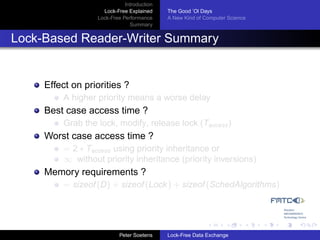 Introduction
                    Lock-Free Explained     The Good ’Ol Days
                  Lock-Free Performance     A New Kind of Computer Science
                               Summary


Lock-Based Reader-Writer Summary


     Effect on priorities ?
         A higher priority means a worse delay
     Best case access time ?
         Grab the lock, modify, release lock (Taccess )
     Worst case access time ?
         = 2 ∗ Taccess using priority inheritance or
         ∞ without priority inheritance (priority inversions)
     Memory requirements ?
         = sizeof (D) + sizeof (Lock ) + sizeof (SchedAlgorithms)




                           Peter Soetens    Lock-Free Data Exchange
 
