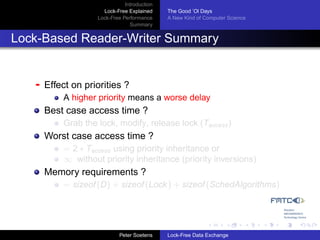 Introduction
                      Lock-Free Explained     The Good ’Ol Days
                    Lock-Free Performance     A New Kind of Computer Science
                                 Summary


Lock-Based Reader-Writer Summary


   -   Effect on priorities ?
           A higher priority means a worse delay
       Best case access time ?
           Grab the lock, modify, release lock (Taccess )
       Worst case access time ?
           = 2 ∗ Taccess using priority inheritance or
           ∞ without priority inheritance (priority inversions)
       Memory requirements ?
           = sizeof (D) + sizeof (Lock ) + sizeof (SchedAlgorithms)




                             Peter Soetens    Lock-Free Data Exchange
 
