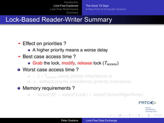 Introduction
                      Lock-Free Explained     The Good ’Ol Days
                    Lock-Free Performance     A New Kind of Computer Science
                                 Summary


Lock-Based Reader-Writer Summary


   -   Effect on priorities ?
           A higher priority means a worse delay
   -   Best case access time ?
           Grab the lock, modify, release lock (Taccess )
       Worst case access time ?
           = 2 ∗ Taccess using priority inheritance or
           ∞ without priority inheritance (priority inversions)
       Memory requirements ?
           = sizeof (D) + sizeof (Lock ) + sizeof (SchedAlgorithms)




                             Peter Soetens    Lock-Free Data Exchange
 