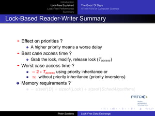 Introduction
                      Lock-Free Explained     The Good ’Ol Days
                    Lock-Free Performance     A New Kind of Computer Science
                                 Summary


Lock-Based Reader-Writer Summary


   -   Effect on priorities ?
           A higher priority means a worse delay
   -   Best case access time ?
           Grab the lock, modify, release lock (Taccess )
   -   Worst case access time ?
            = 2 ∗ Taccess using priority inheritance or
            ∞ without priority inheritance (priority inversions)
       Memory requirements ?
           = sizeof (D) + sizeof (Lock ) + sizeof (SchedAlgorithms)




                             Peter Soetens    Lock-Free Data Exchange
 