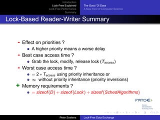 Introduction
                      Lock-Free Explained     The Good ’Ol Days
                    Lock-Free Performance     A New Kind of Computer Science
                                 Summary


Lock-Based Reader-Writer Summary


   -   Effect on priorities ?
           A higher priority means a worse delay
   -   Best case access time ?
           Grab the lock, modify, release lock (Taccess )
   -   Worst case access time ?
           = 2 ∗ Taccess using priority inheritance or
           ∞ without priority inheritance (priority inversions)
   +   Memory requirements ?
           = sizeof (D) + sizeof (Lock ) + sizeof (SchedAlgorithms)




                             Peter Soetens    Lock-Free Data Exchange
 