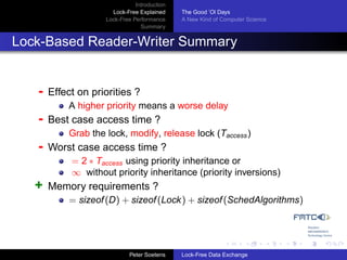 Introduction
                      Lock-Free Explained     The Good ’Ol Days
                    Lock-Free Performance     A New Kind of Computer Science
                                 Summary


Lock-Based Reader-Writer Summary


   -   Effect on priorities ?
           A higher priority means a worse delay
   -   Best case access time ?
           Grab the lock, modify, release lock (Taccess )
   -   Worst case access time ?
            = 2 ∗ Taccess using priority inheritance or
            ∞ without priority inheritance (priority inversions)
   +   Memory requirements ?
           = sizeof (D) + sizeof (Lock ) + sizeof (SchedAlgorithms)




                             Peter Soetens    Lock-Free Data Exchange
 