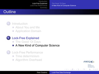 Introduction
                     Lock-Free Explained     The Good ’Ol Days
                   Lock-Free Performance     A New Kind of Computer Science
                                Summary


Outline

  1   Introduction
         About You and Me
         Application Domain

  2   Lock-Free Explained
        The Good ’Ol Days
        A New Kind of Computer Science

  3   Lock-Free Performance
        Time determinism
        Algorithm Overhead



                            Peter Soetens    Lock-Free Data Exchange
 