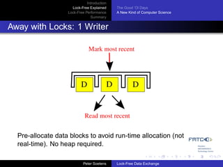Introduction
                     Lock-Free Explained     The Good ’Ol Days
                   Lock-Free Performance     A New Kind of Computer Science
                                Summary


Away with Locks: 1 Writer

                               Mark most recent




                          D              D           D


                            Read most recent


  Pre-allocate data blocks to avoid run-time allocation (not
  real-time). No heap required.

                            Peter Soetens    Lock-Free Data Exchange
 