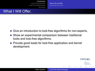 Introduction
                     Lock-Free Explained     About You and Me
                   Lock-Free Performance     Application Domain
                                Summary


What I Will Offer.




      Give an introduction to lock-free algorithms for non-experts.
      Show an experimental comparison between traditional
      locks and lock-free algorithms.
      Provide good leads for lock-free application and kernel
      development.




                            Peter Soetens    Lock-Free Data Exchange
 
