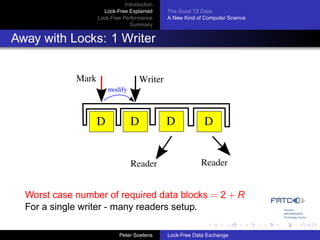 Introduction
                      Lock-Free Explained     The Good ’Ol Days
                    Lock-Free Performance     A New Kind of Computer Science
                                 Summary


Away with Locks: 1 Writer


             Mark                    Writer
                        modify




                    D            D            D             D


                                 Reader                   Reader


  Worst case number of required data blocks = 2 + R
  For a single writer - many readers setup.

                             Peter Soetens    Lock-Free Data Exchange
 