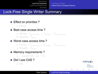 Introduction
                     Lock-Free Explained     The Good ’Ol Days
                   Lock-Free Performance     A New Kind of Computer Science
                                Summary


Lock-Free Single Writer Summary

     Effect on priorities ?
         None
     Best case access time ?
         Writer: TFindpointer + TModify + TPointercopy
         Reader: TRead
     Worst case access time ?
         Writer: TFindpointer + TModify + TPointercopy
         Reader: TRead
     Memory requirements ?
         = sizeof (D) ∗ (2 + R)
     Did I use CAS ?
         No


                            Peter Soetens    Lock-Free Data Exchange
 