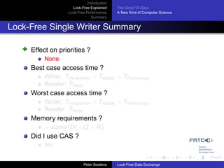 Introduction
                       Lock-Free Explained     The Good ’Ol Days
                     Lock-Free Performance     A New Kind of Computer Science
                                  Summary


Lock-Free Single Writer Summary

   +   Effect on priorities ?
           None
       Best case access time ?
           Writer: TFindpointer + TModify + TPointercopy
           Reader: TRead
       Worst case access time ?
           Writer: TFindpointer + TModify + TPointercopy
           Reader: TRead
       Memory requirements ?
           = sizeof (D) ∗ (2 + R)
       Did I use CAS ?
           No


                              Peter Soetens    Lock-Free Data Exchange
 