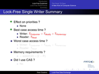 Introduction
                       Lock-Free Explained     The Good ’Ol Days
                     Lock-Free Performance     A New Kind of Computer Science
                                  Summary


Lock-Free Single Writer Summary

   +   Effect on priorities ?
           None
   +   Best case access time ?
           Writer: TFindpointer + TModify + TPointercopy
           Reader: TRead
       Worst case access time ?
           Writer: TFindpointer + TModify + TPointercopy
           Reader: TRead
       Memory requirements ?
           = sizeof (D) ∗ (2 + R)
       Did I use CAS ?
           No


                              Peter Soetens    Lock-Free Data Exchange
 