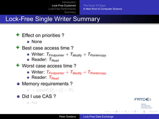 Introduction
                       Lock-Free Explained     The Good ’Ol Days
                     Lock-Free Performance     A New Kind of Computer Science
                                  Summary


Lock-Free Single Writer Summary

   +   Effect on priorities ?
           None
   +   Best case access time ?
           Writer: TFindpointer + TModify + TPointercopy
           Reader: TRead
   +   Worst case access time ?
           Writer: TFindpointer + TModify + TPointercopy
           Reader: TRead
       Memory requirements ?
           = sizeof (D) ∗ (2 + R)
       Did I use CAS ?
           No


                              Peter Soetens    Lock-Free Data Exchange
 