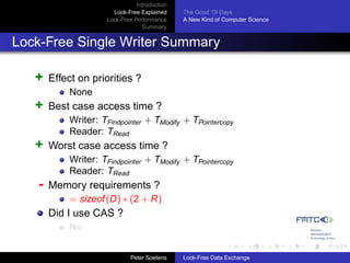 Introduction
                       Lock-Free Explained     The Good ’Ol Days
                     Lock-Free Performance     A New Kind of Computer Science
                                  Summary


Lock-Free Single Writer Summary

   +   Effect on priorities ?
           None
   +   Best case access time ?
           Writer: TFindpointer + TModify + TPointercopy
           Reader: TRead
   +   Worst case access time ?
           Writer: TFindpointer + TModify + TPointercopy
           Reader: TRead
   -   Memory requirements ?
           = sizeof (D) ∗ (2 + R)
       Did I use CAS ?
           No


                              Peter Soetens    Lock-Free Data Exchange
 