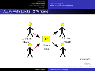 Introduction
                  Lock-Free Explained     The Good ’Ol Days
                Lock-Free Performance     A New Kind of Computer Science
                             Summary


Away with Locks: 2 Writers




           2 Writer                   D                  2 Reader
           Threads                                       Threads
                                   Shared
                                    Data




                         Peter Soetens    Lock-Free Data Exchange
 