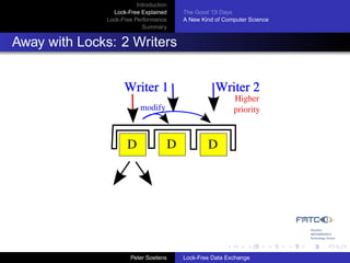 Introduction
                Lock-Free Explained     The Good ’Ol Days
              Lock-Free Performance     A New Kind of Computer Science
                           Summary


Away with Locks: 2 Writers


                    Writer 1                       Writer 2
                                                         Higher
                          modify                         priority



                     D              D           D




                       Peter Soetens    Lock-Free Data Exchange
 